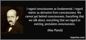regard consciousness as fundamental. I regard matter as derivative ...
