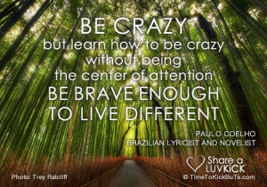 crazy. But learn how to be crazy without being the center of attention ...