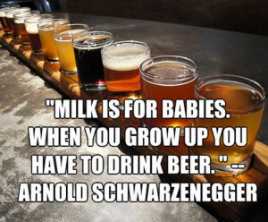 Milk is for babies. When you grow up you have to drink beer ...