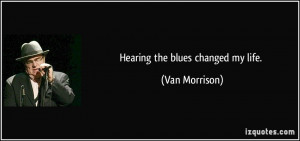 Hearing the blues changed my life. - Van Morrison