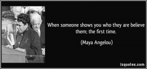 ... first time someone shows you who they are, believe them. ~Maya Angelou