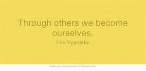 Through others we become ourselves. - Lev Vygotsky. So help others by ...