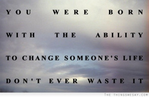 ... were-born-with-the-ability-to-change-someones-life-dont-ever-waste-it