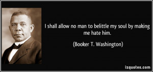 ... man to belittle my soul by making me hate him. - Booker T. Washington