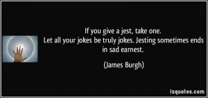 If you give a jest, take one. Let all your jokes be truly jokes ...