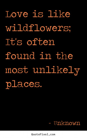 Love is like wildflowers; It's often found in the most unlikely places ...