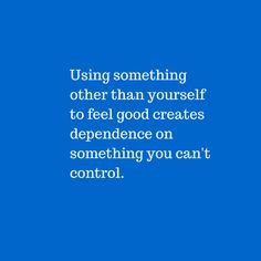 Using something other than yourself to feel good creates dependence ...