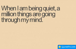 When I Am Being Quiet, A Million Things Are Going Through My Mind.