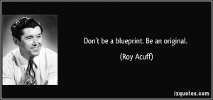 Don't be a blueprint. Be an original. - Roy Acuff