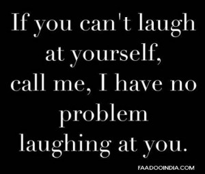 If you can't laugh at yourself. Call me, I have no problem laughing at ...