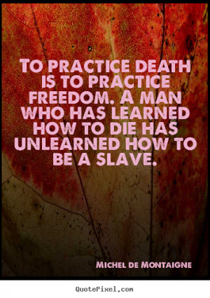 To practice death is to practice freedom. A man who has learned how to ...