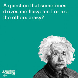 ... drives me hazy: am I or are the others crazy?” -Albert Einstein