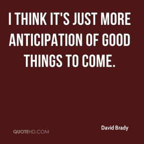 David Brady - I think it's just more anticipation of good things to ...