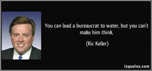 ... lead a bureaucrat to water, but you can't make him think. - Ric Keller