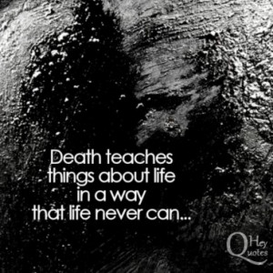 Death teaches things about life in a way that life never can.