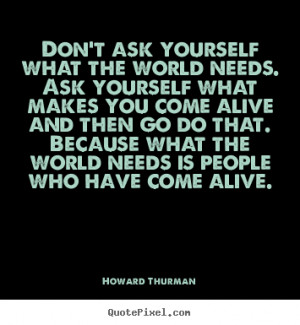 Don't ask yourself what the world needs. Ask yourself what makes you ...