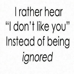 rather hear i dont like you instead of being ignored