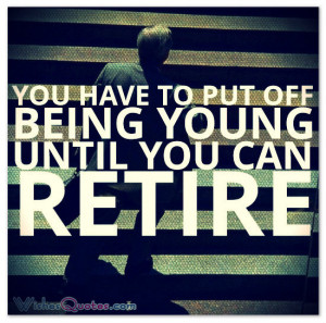 You have to put off being young until you can retire.