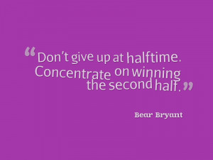 Don’t give up at halftime. Concentrate on winning the second half