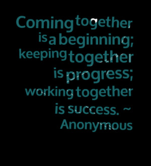 ... keeping together is progress; working together is success. ~ Anonymous