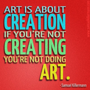 art is about creation if you re not creating you re not doing art ...
