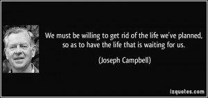We must be willing to get rid of the life we've planned, so as to have ...