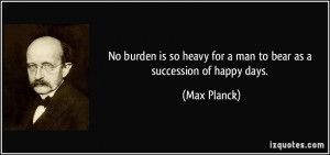 No burden is so heavy for a man to bear as a succession of happy days ...