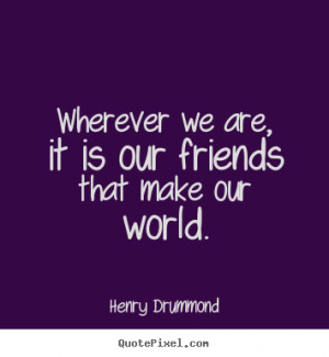 ... We Are It Is Our Friends That Make Our World - Friendship Quote