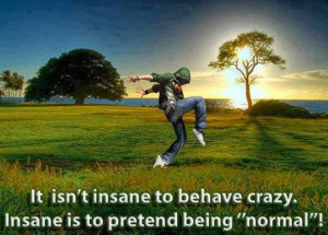 It isn't insane to behave crazy. Insane is to pretend being 
