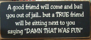 good friend will come and bail you out of jail but a True friend ...