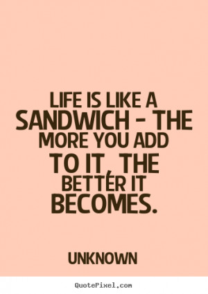 Life is like a sandwich - the more you add to it,.. Unknown life quote