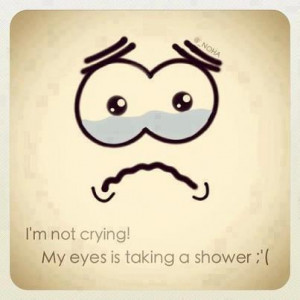 not crying, my eyes is taking a shower.