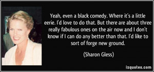 Yeah, even a black comedy. Where it's a little eerie. I'd love to do ...