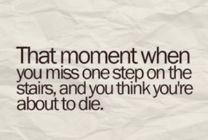 ... you miss one step on the stairs, and you think you're about to die