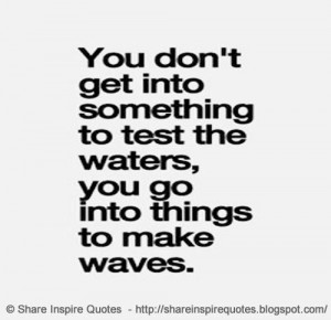 You don't get into something to test the waters, you go into things to ...