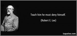 Teach him he must deny himself. - Robert E. Lee