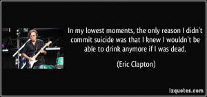 ... knew I wouldn't be able to drink anymore if I was dead. - Eric Clapton