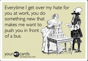 Funny Workplace Ecard: Everytime I get over my hate for you in work ...