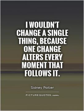 wouldn't change a single thing, because one change alters every ...