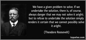 ... certain that we cannot possibly solve it aright. - Theodore Roosevelt