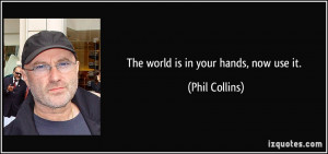 The world is in your hands, now use it. - Phil Collins