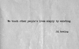 We touch other people's lives simply by existing.