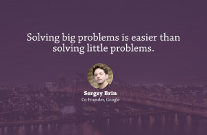 ... problems is easier than solving little problems.” – Sergey Brin