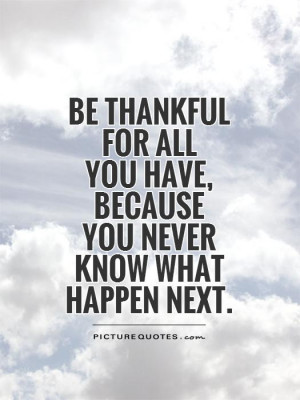 Be thankful for all you have, because you never know what happen next ...
