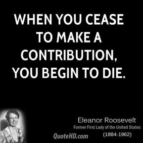 Eleanor Roosevelt - When you cease to make a contribution, you begin ...