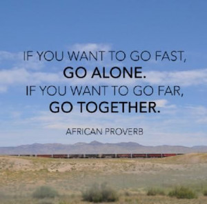 ... if you want to go fast go alone if you want to go far go together