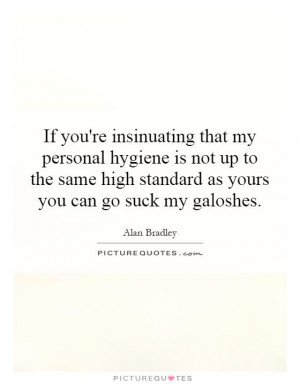 If you're insinuating that my personal hygiene is not up to the same ...