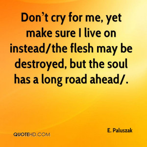 Don t cry for me, yet make sure I live on instead/the flesh may be ...