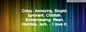 Crazy. Annoying. Stupid. Ignorant. Childish. Embarrassing. Mean ...