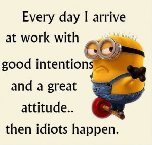 Every day I arrive at work with good intentions and a great attitude ...
